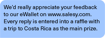 We’d really appreciate your feedback to our eWallet on www.salesy.com. Every reply is entered into a raffle with a trip to Costa Rica as the main prize.